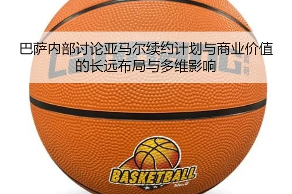 巴萨内部讨论亚马尔续约计划与商业价值的长远布局与多维影响
