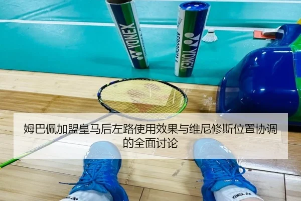 姆巴佩加盟皇马后左路使用效果与维尼修斯位置协调的全面讨论